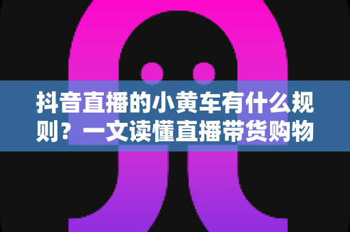 抖音直播的小黄车有什么规则?一文读懂直播带货购物车规范与合规运营指南 抖音直播的小黄车有什么规则?一文读懂直播带货购物车规范与合规运营指南