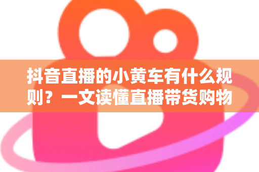 抖音直播的小黄车有什么规则？一文读懂直播带货购物车规范与合规运营指南
