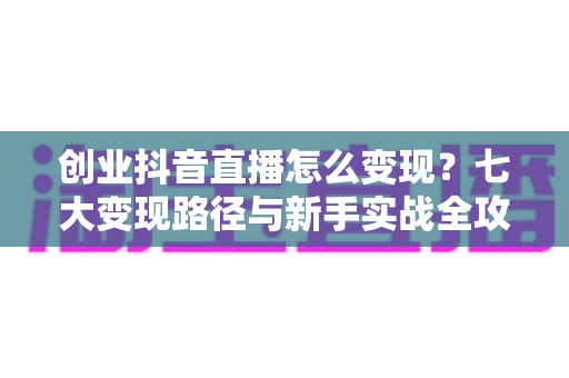 创业抖音直播怎么变现？七大变现路径与新手实战全攻略解析