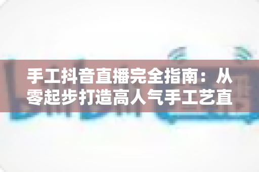 手工抖音直播完全指南：从零起步打造高人气手工艺直播间的实战秘籍
