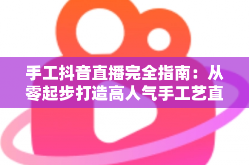 手工抖音直播完全指南：从零起步打造高人气手工艺直播间的实战秘籍