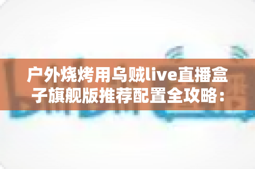 户外烧烤用乌贼live直播盒子旗舰版推荐配置全攻略：从设备选型到开播实战的完整设备指南