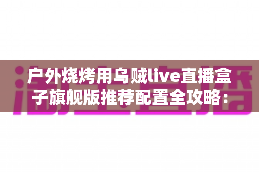 户外烧烤用乌贼live直播盒子旗舰版推荐配置全攻略：从设备选型到开播实战的完整设备指南