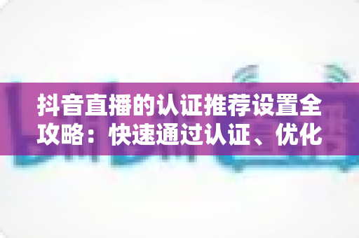 抖音直播的认证推荐设置全攻略：快速通过认证、优化推荐流量，让直播间人气翻倍的实用指南
