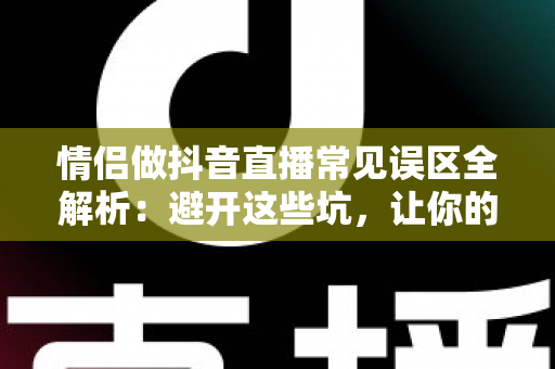 情侣做抖音直播常见误区全解析：避开这些坑，让你的人气和收益双丰收