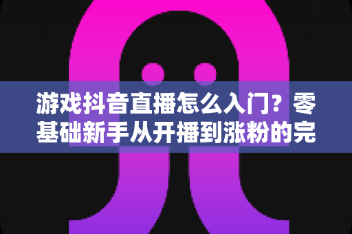 游戏抖音直播怎么入门?零基础新手从开播到涨粉的完整实战指南 游戏抖音直播怎么入门?零基础新手从开播到涨粉的完整实战指南