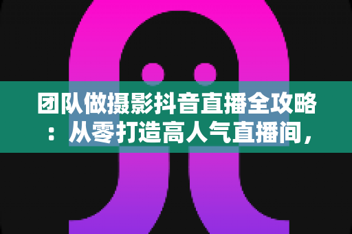 团队做摄影抖音直播全攻略：从零打造高人气直播间，让摄影订单持续增长