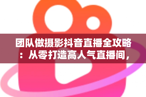 团队做摄影抖音直播全攻略：从零打造高人气直播间，让摄影订单持续增长