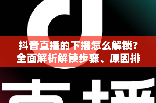 抖音直播的下播怎么解锁?全面解析解锁步骤、原因排查与直播运营实用指南 抖音直播的下播怎么解锁?全面解析解锁步骤、原因排查与直播运营实用指南