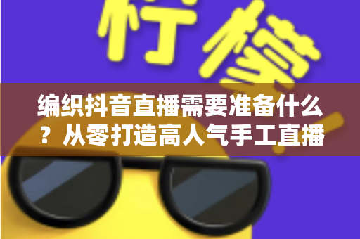 编织抖音直播需要准备什么?从零打造高人气手工直播间的完整攻略 编织抖音直播需要准备什么?从零打造高人气手工直播间的完整攻略