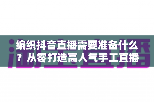 编织抖音直播需要准备什么？从零打造高人气手工直播间的完整攻略