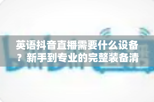 英语抖音直播需要什么设备？新手到专业的完整装备清单与避坑指南