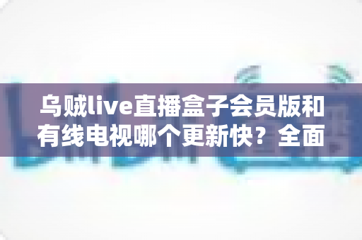 乌贼live直播盒子会员版和有线电视哪个更新快?全面解析内容更新速度差异 乌贼live直播盒子会员版和有线电视哪个更新快?全面解析内容更新速度差异