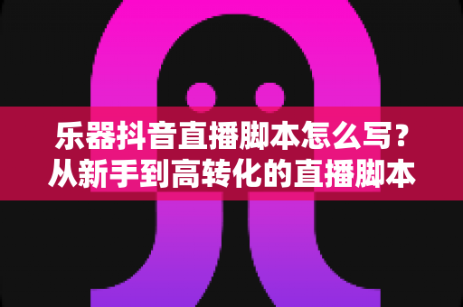 乐器抖音直播脚本怎么写?从新手到高转化的直播脚本全流程实战指南 乐器抖音直播脚本怎么写?从新手到高转化的直播脚本全流程实战指南