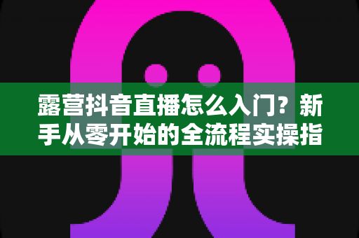 露营抖音直播怎么入门?新手从零开始的全流程实操指南 露营抖音直播怎么入门?新手从零开始的全流程实操指南