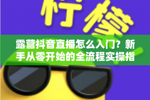 露营抖音直播怎么入门?新手从零开始的全流程实操指南 露营抖音直播怎么入门?新手从零开始的全流程实操指南