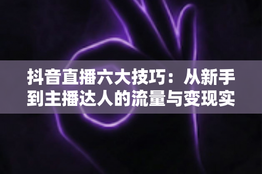 抖音直播六大技巧:从新手到主播达人的流量与变现实战全攻略 抖音直播六大技巧:从新手到主播达人的流量与变现实战全攻略