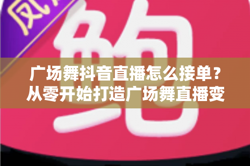 广场舞抖音直播怎么接单？从零开始打造广场舞直播变现的实战全攻略