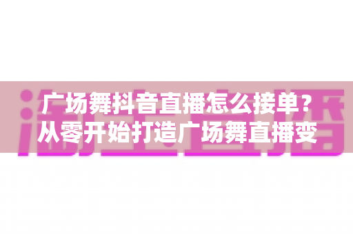 广场舞抖音直播怎么接单？从零开始打造广场舞直播变现的实战全攻略