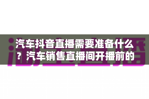汽车抖音直播需要准备什么?汽车销售直播间开播前的完整筹备清单与实战攻略 汽车抖音直播需要准备什么?汽车销售直播间开播前的完整筹备清单与实战攻略