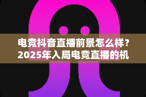 电竞抖音直播前景怎么样?2025年入局电竞直播的机遇、挑战与变现之道全解析 电竞抖音直播前景怎么样?2025年入局电竞直播的机遇、挑战与变现之道全解析