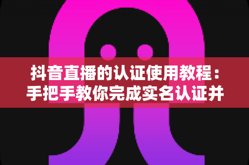 抖音直播的认证使用教程:手把手教你完成实名认证并快速开通直播权限全攻略 抖音直播的认证使用教程:手把手教你完成实名认证并快速开通直播权限全攻略