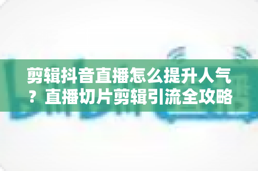 剪辑抖音直播怎么提升人气？直播切片剪辑引流全攻略与实战技巧
