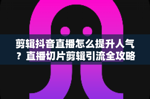 剪辑抖音直播怎么提升人气？直播切片剪辑引流全攻略与实战技巧