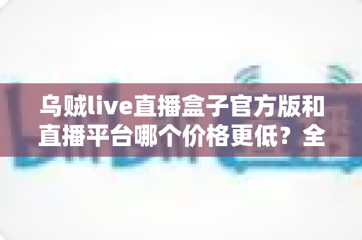 乌贼live直播盒子官方版和直播平台哪个价格更低?全网费用对比与省钱选购指南 乌贼live直播盒子官方版和直播平台哪个价格更低?全网费用对比与省钱选购指南
