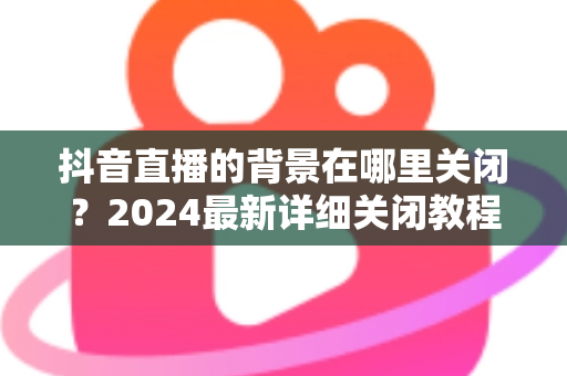 抖音直播的背景在哪里关闭?2024最新详细关闭教程与实用技巧全解析 抖音直播的背景在哪里关闭?2024最新详细关闭教程与实用技巧全解析