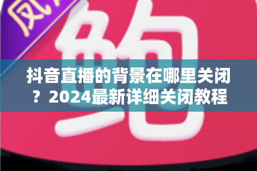 抖音直播的背景在哪里关闭?2024最新详细关闭教程与实用技巧全解析 抖音直播的背景在哪里关闭?2024最新详细关闭教程与实用技巧全解析