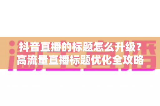 抖音直播的标题怎么升级？高流量直播标题优化全攻略