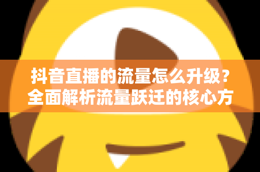抖音直播的流量怎么升级?全面解析流量跃迁的核心方法与实战技巧 抖音直播的流量怎么升级?全面解析流量跃迁的核心方法与实战技巧