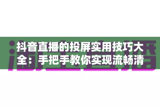 抖音直播的投屏实用技巧大全:手把手教你实现流畅清晰的大屏观看体验 抖音直播的投屏实用技巧大全:手把手教你实现流畅清晰的大屏观看体验