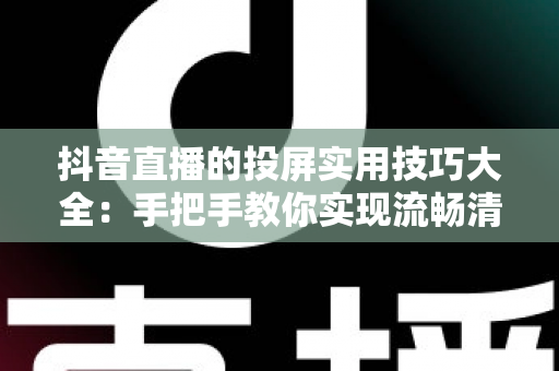 抖音直播的投屏实用技巧大全:手把手教你实现流畅清晰的大屏观看体验 抖音直播的投屏实用技巧大全:手把手教你实现流畅清晰的大屏观看体验