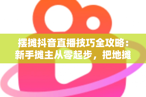 摆摊抖音直播技巧全攻略：新手摊主从零起步，把地摊生意做成线上线下双爆款