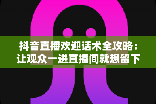 抖音直播欢迎话术全攻略：让观众一进直播间就想留下来