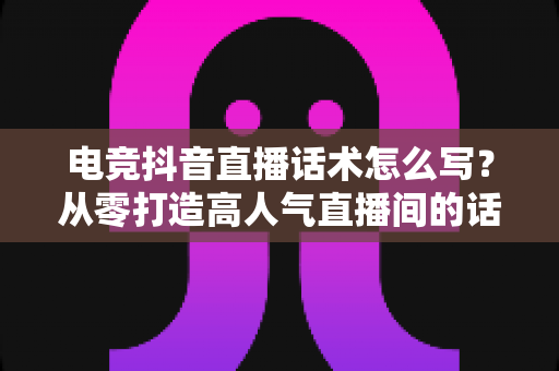 电竞抖音直播话术怎么写？从零打造高人气直播间的话术设计全攻略