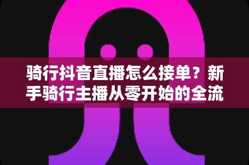 骑行抖音直播怎么接单?新手骑行主播从零开始的全流程接单指南与实战变现技巧 骑行抖音直播怎么接单?新手骑行主播从零开始的全流程接单指南与实战变现技巧