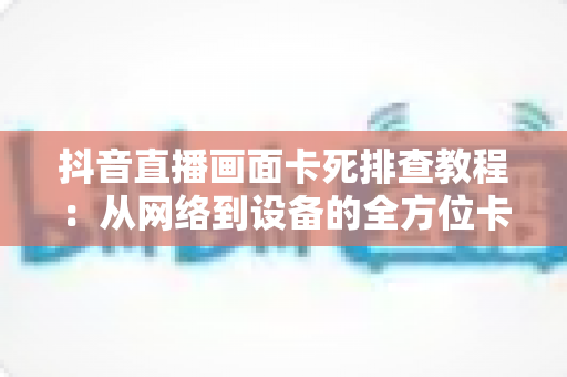 抖音直播画面卡死排查教程:从网络到设备的全方位卡顿解决方案指南 抖音直播画面卡死排查教程:从网络到设备的全方位卡顿解决方案指南