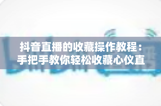 抖音直播的收藏操作教程:手把手教你轻松收藏心仪直播间,精彩内容永不错过 抖音直播的收藏操作教程:手把手教你轻松收藏心仪直播间,精彩内容永不错过