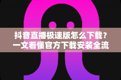 抖音直播极速版怎么下载？一文看懂官方下载安装全流程与实用避坑指南