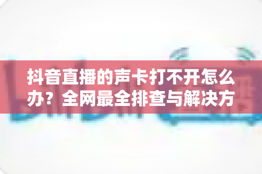抖音直播的声卡打不开怎么办?全网最全排查与解决方法指南 抖音直播的声卡打不开怎么办?全网最全排查与解决方法指南