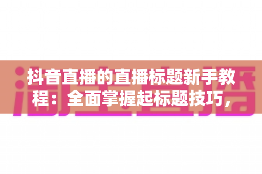 抖音直播的直播标题新手教程：全面掌握起标题技巧，让你的直播间人气翻倍