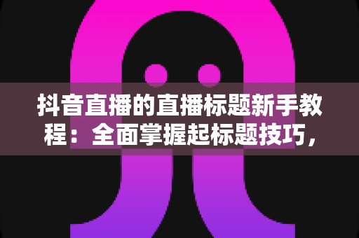抖音直播的直播标题新手教程：全面掌握起标题技巧，让你的直播间人气翻倍