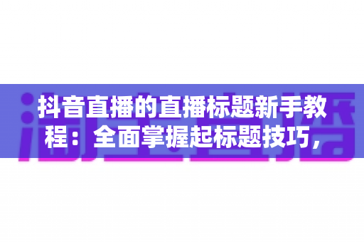 抖音直播的直播标题新手教程：全面掌握起标题技巧，让你的直播间人气翻倍