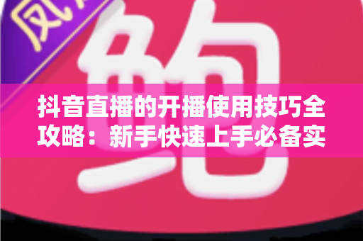 抖音直播的开播使用技巧全攻略：新手快速上手必备实战指南