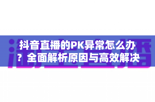 抖音直播的PK异常怎么办?全面解析原因与高效解决方案指南 抖音直播的PK异常怎么办?全面解析原因与高效解决方案指南