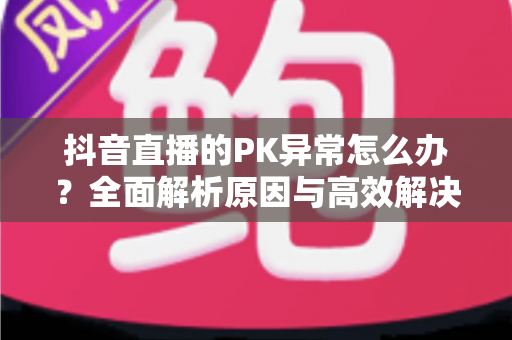 抖音直播的PK异常怎么办?全面解析原因与高效解决方案指南 抖音直播的PK异常怎么办?全面解析原因与高效解决方案指南