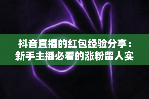 抖音直播的红包经验分享:新手主播必看的涨粉留人实战攻略 抖音直播的红包经验分享:新手主播必看的涨粉留人实战攻略